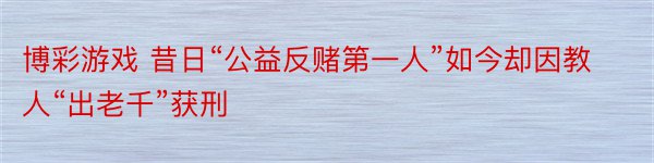 博彩游戏 昔日“公益反赌第一人”如今却因教人“出老千”获刑