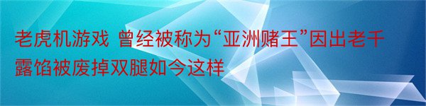 老虎机游戏 曾经被称为“亚洲赌王”因出老千露馅被废掉双腿如今这样