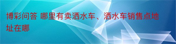 博彩问答 哪里有卖洒水车、洒水车销售点地址在哪