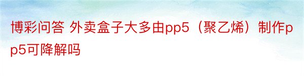 博彩问答 外卖盒子大多由pp5（聚乙烯）制作pp5可降解吗