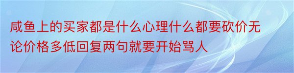 咸鱼上的买家都是什么心理什么都要砍价无论价格多低回复两句就要开始骂人