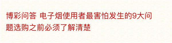 博彩问答 电子烟使用者最害怕发生的9大问题选购之前必须了解清楚