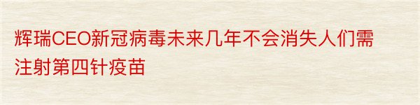 辉瑞CEO新冠病毒未来几年不会消失人们需注射第四针疫苗