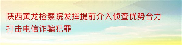 陕西黄龙检察院发挥提前介入侦查优势合力打击电信诈骗犯罪