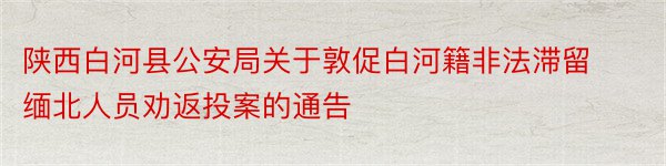 陕西白河县公安局关于敦促白河籍非法滞留缅北人员劝返投案的通告