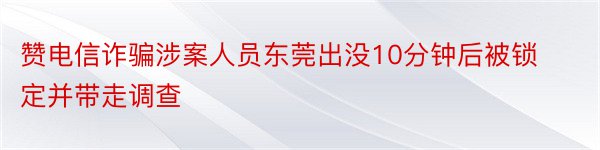 赞电信诈骗涉案人员东莞出没10分钟后被锁定并带走调查